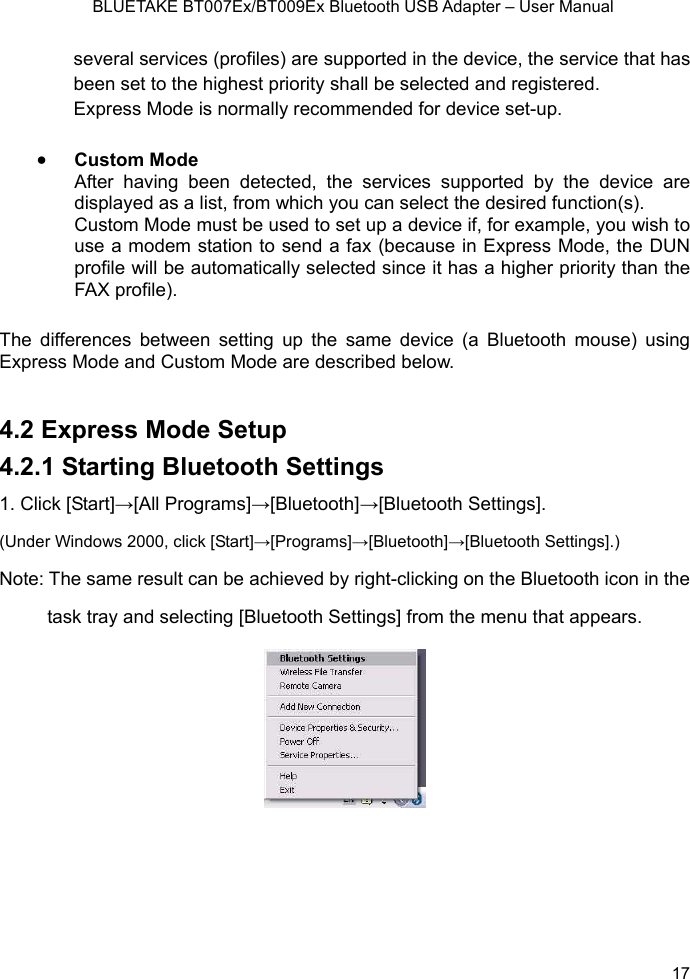    BLUETAKE BT007Ex/BT009Ex Bluetooth USB Adapter – User Manual several services (profiles) are supported in the device, the service that has beeEx• Custom Mode After having been detected, the services supported by the device aredisplayed as a list, from which you can select the desired function(s).  up a device if, for example, you wish to x (because in Express Mode, the DUN profile will be automatically selected since it has a higher priority than the 4.2 Express Mode Setup   4.2.1 Starting Bluetooth Settings 1. Click [Start]→[All Programs]→[Bluetooth]→[Bluetooth Settings]. (Under Windows 2000, click [Start]→[Programs]→[Bluetooth]→[Bluetooth Settings].)   Note: The same result can be achieved by right-clicking on the Bluetooth icon in the task tray and selecting [Bluetooth Settings] from the menu that appears. n set to the highest priority shall be selected and registered. press Mode is normally recommended for device set-up.  Custom Mode must be used to setuse a modem station to send a faFAX profile).   The differences between setting up the same device (a Bluetooth mouse) using Express Mode and Custom Mode are described below.     17 