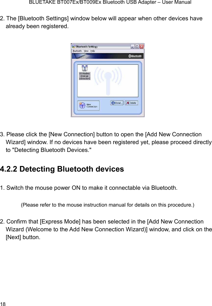    BLUETAKE BT007Ex/BT009Ex Bluetooth USB Adapter – User Manual 2. The [Balreadluetooth Settings] window below will appear when other devices have y been registered.  3. Please click the [New Connection] button to open the [Add New Connection tered yet, please proceed directly 1. Sw(Please refer to the mouse instruction manual for details on this procedure.) 2. Confirm that [Express Mode] has been selected in the [Add New Connection Wizard (Welcome to the Add New Connection Wizard)] window, and click on the [Next] button. Wizard] window. If no devices have been registo &quot;Detecting Bluetooth Devices.&quot;   4.2.2 Detecting Bluetooth devices itch the mouse power ON to make it connectable via Bluetooth.  18 