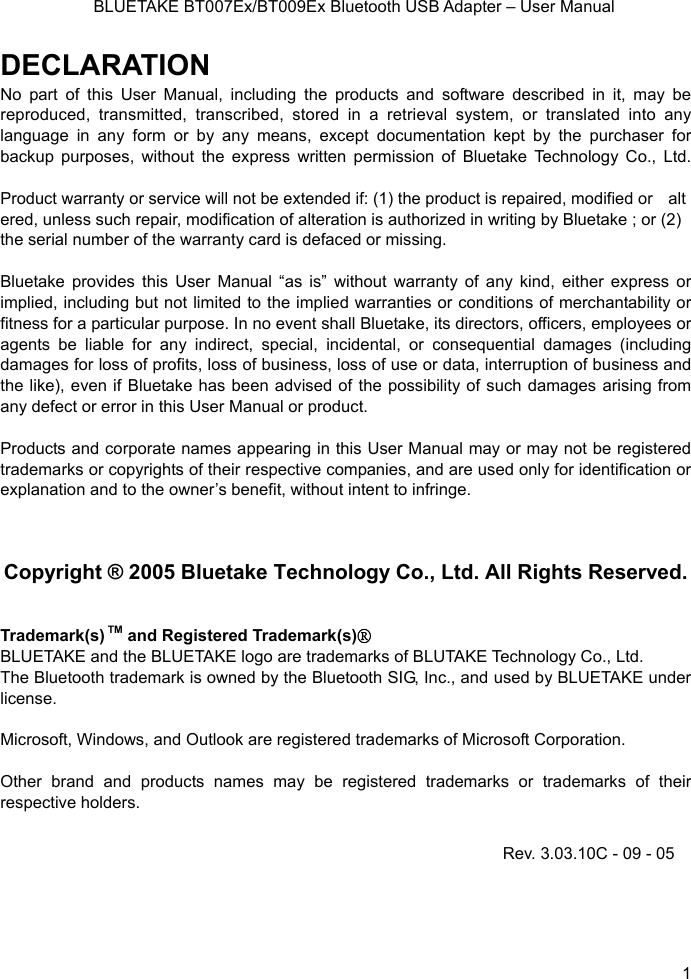    BLUETAKE BT007Ex/BT009Ex Bluetooth USB Adapter – User Manual DECLARATION No part of this User Manual, including the products and software described in it, may be reproduced, transmitted, transcribed, stored in a retrieval system, or translated into any language in any form or by any means, except documentation kept by the purchaser for backup purposes, without the express written permission of Bluetake Technology Co., Ltd.  Product warranty or service will not be extended if: (1) the product is repaired, modified or altered, unless such repair, modification of alteration is authorized in writing by Bluetake ; or (2)   the serial number of the warranty card is defaced or missing.  Bluetake provides this User Manual “as is” without warranty of any kind, either express or implied, including but not limited to the implied warranties or conditions of merchantability or fitness for a particular purpose. In no event shall Bluetake, its directors, officers, employees or agents be liable for any indirect, special, incidental, or consequential damages (including damages for loss of profits, loss of business, loss of use or data, interruption of business and the like), even if Bluetake has been advised of the possibility of such damages arising from   any defect or error in this User Manual or product.  Products and corporate names appearing in this User Manual may or may not be registered trademarks or copyrights of their respective companies, and are used only for identification or explanation and to the owner’s benefit, without intent to infringe.    Copyright ® 2005 Bluetake Technology Co., Ltd. All Rights Reserved.   Trademark(s) TM and Registered Trademark(s)® BLUETAKE and the BLUETAKE logo are trademarks of BLUTAKE Technology Co., Ltd. The Bluetooth trademark is owned by the Bluetooth SIG, Inc., and used by BLUETAKE under license.  Microsoft, Windows, and Outlook are registered trademarks of Microsoft Corporation.  Other brand and products names may be registered trademarks or trademarks of their respective holders. Rev. 3.03.10C - 09 - 05  1 
