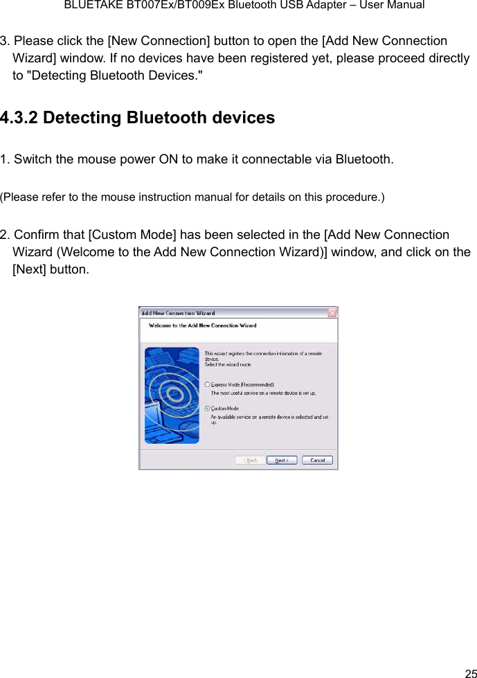    BLUETAKE BT007Ex/BT009Ex Bluetooth USB Adapter – User Manual 3.  he [Add New Connection Wizard] window. If no devices have been registered yet, please proceed directly to &quot;Detecting Bluetooth Devices.&quot;   .3.2 Detecting Bluetooth devices . Switch the mouse power ON to make it connectable via Bluetooth. anual for details on this procedure.) onnection nd click on the Please click the [New Connection] button to open t41(Please refer to the mouse instruction m2. Confirm that [Custom Mode] has been selected in the [Add New CWizard (Welcome to the Add New Connection Wizard)] window, a[Next] button.         25 