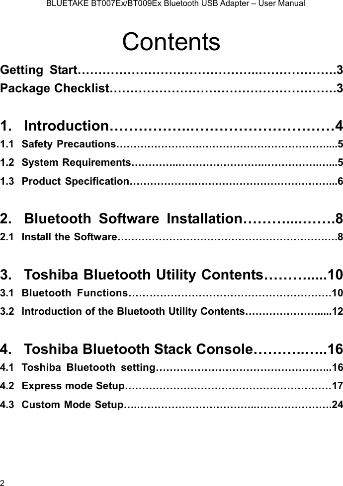    BLUETAKE BT007Ex/BT009Ex Bluetooth USB Adapter – User Manual Contents Getting Start……………………………………..……………….3 Package Checklist……………………………………………….3  1. Introduction……………..…………………………4 1.1 Safety Precautions…………………….………………………………....5 1.2 System Requirements…………..…………………….…………….…...5 1.3 Product Specification……………….…………………………………...6  2. Bluetooth Software Installation………....…….8 2.1  Install the Software……………………………………………………….8  3.  Toshiba Bluetooth Utility Contents……….....10 3.1 Bluetooth Functions………………………………………………….10 3.2  Introduction of the Bluetooth Utility Contents………………….....12  4. Toshiba Bluetooth Stack Console………..…..16 4.1 Toshiba Bluetooth setting…………………………………………...16 4.2  Express mode Setup……………………………………………………17 4.3  Custom Mode Setup….……………………………..………………….24   2 