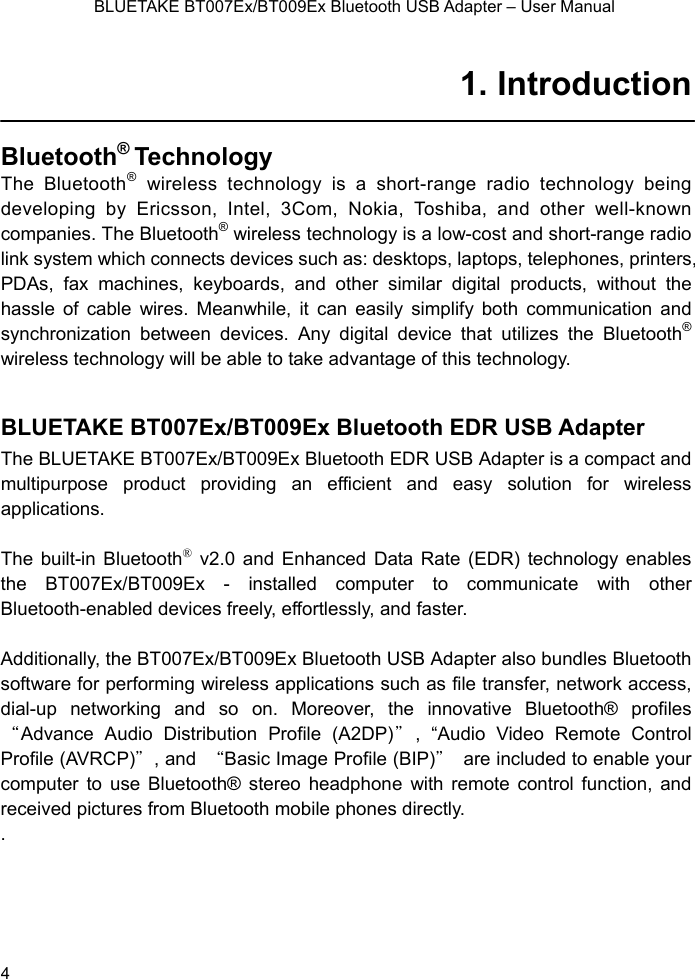    BLUETAKE BT007Ex/BT009Ex Bluetooth USB Adapter – User Manual 1. Introduction  Bluetooth® Technology  The Bluetooth® wireless technology is a short-range radio technology being developing by Ericsson, Intel, 3Com, Nokia, Toshiba, and other well-known  companies. The Bluetooth® wireless technology is a low-cost and short-range radio link system which connects devices such as: desktops, laptops, telephones, printers, PDAs, fax machines, keyboards, and other similar digital products, without the hassle of cable wires. Meanwhile, it can easily simplify both communication and synchronization between devices. Any digital device that utilizes the Bluetooth® wireless technology will be able to take advantage of this technology.  BLUETAKE BT007Ex/BT009Ex Bluetooth EDR USB Adapter The BLUETAKE BT007Ex/BT009Ex Bluetooth EDR USB Adapter is a compact and multipurpose product providing an efficient and easy solution for wireless applications.   The built-in Bluetooth® v2.0 and Enhanced Data Rate (EDR) technology enables the BT007Ex/BT009Ex - installed computer to communicate with other Bluetooth-enabled devices freely, effortlessly, and faster.    Additionally, the BT007Ex/BT009Ex Bluetooth USB Adapter also bundles Bluetooth software for performing wireless applications such as file transfer, network access, dial-up networking and so on. Moreover, the innovative Bluetooth® profiles “Advance Audio Distribution Profile (A2DP)＂, “Audio Video Remote Control Profile (AVRCP)＂, and  “Basic Image Profile (BIP)＂  are included to enable your computer to use Bluetooth® stereo headphone with remote control function, and received pictures from Bluetooth mobile phones directly. .    4 