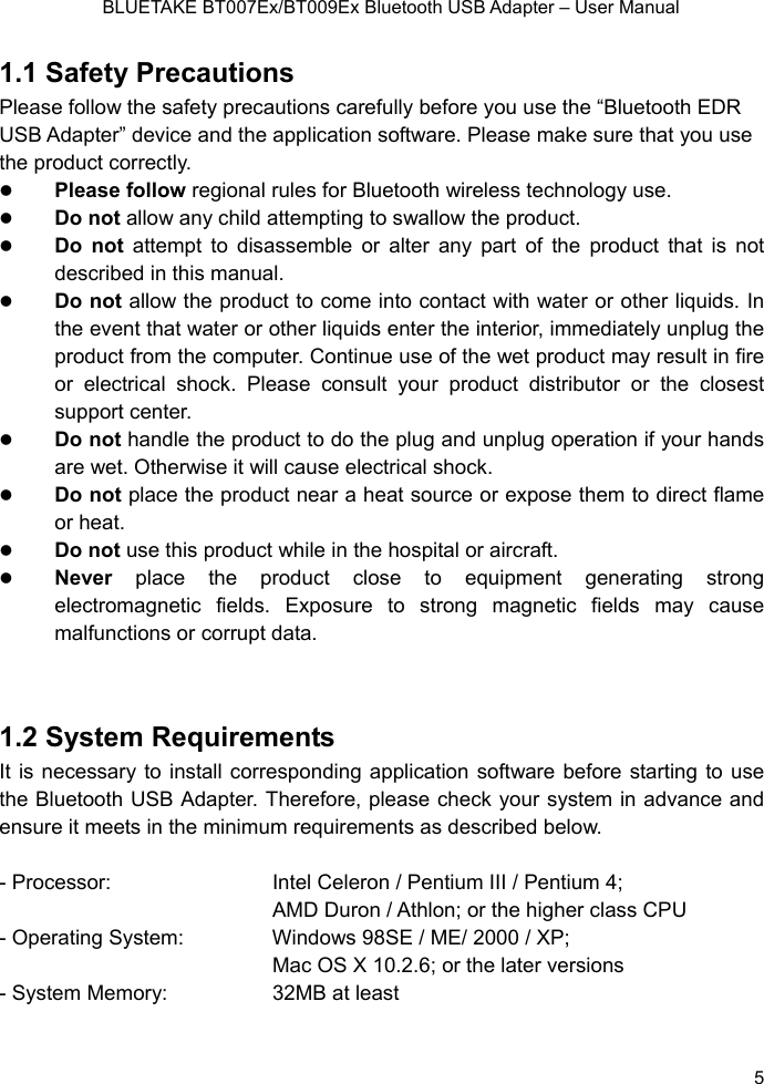    BLUETAKE BT007Ex/BT009Ex Bluetooth USB Adapter – User Manual 1.1 Safety Precautions Please follow the safety precautions carefully before you use the “Bluetooth EDR USB Adapter” device and the application software. Please make sure that you use the product correctly. z Please follow regional rules for Bluetooth wireless technology use. z Do not allow any child attempting to swallow the product. z Do not attempt to disassemble or alter any part of the product that is not described in this manual. z Do not allow the product to come into contact with water or other liquids. In the event that water or other liquids enter the interior, immediately unplug the product from the computer. Continue use of the wet product may result in fire or electrical shock. Please consult your product distributor or the closest support center. z Do not handle the product to do the plug and unplug operation if your hands are wet. Otherwise it will cause electrical shock. z Do not place the product near a heat source or expose them to direct flame or heat. z Do not use this product while in the hospital or aircraft. z Never place the product close to equipment generating strong electromagnetic fields. Exposure to strong magnetic fields may cause malfunctions or corrupt data.   1.2 System Requirements It is necessary to install corresponding application software before starting to use the Bluetooth USB Adapter. Therefore, please check your system in advance and ensure it meets in the minimum requirements as described below.    - Processor:   Intel Celeron / Pentium III / Pentium 4; AMD Duron / Athlon; or the higher class CPU - Operating System:  Windows 98SE / ME/ 2000 / XP; Mac OS X 10.2.6; or the later versions - System Memory: 32MB at least   5 