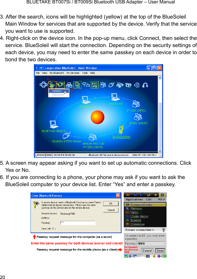    BLUETAKE BT007Si / BT009Si Bluetooth USB Adapter – User Manual 3. After the search, icons will be highlighted (yellow) at the top of the BlueSoleil Main Window for services that are supported by the device. Verify that the service you want to use is supported. 4. Right-click on the device icon. In the pop-up menu, click Connect, then select the service. BlueSoleil will start the connection. Depending on the security settings of each device, you may need to enter the same passkey on each device in order to bond the two devices.  5. A screen may appear asking if you want to set up automatic connections. Click Yes or No. 6. If you are connecting to a phone, your phone may ask if you want to ask the BlueSoleil computer to your device list. Enter “Yes” and enter a passkey.   20 