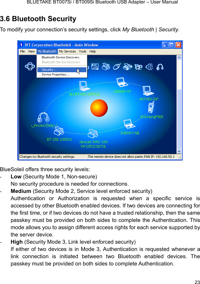    BLUETAKE BT007Si / BT009Si Bluetooth USB Adapter – User Manual 3.6 Bluetooth Security To modify your connection’s security settings, click My Bluetooth | Security.  BlueSoleil offers three security levels: - Low (Security Mode 1, Non-secure) No security procedure is needed for connections. - Medium (Security Mode 2, Service level enforced security) Authentication or Authorization is requested when a specific service is accessed by other Bluetooth enabled devices. If two devices are connecting for the first time, or if two devices do not have a trusted relationship, then the same passkey must be provided on both sides to complete the Authentication. This mode allows you to assign different access rights for each service supported by the server device. - High (Security Mode 3, Link level enforced security) If either of two devices is in Mode 3, Authentication is requested whenever a link connection is initiated between two Bluetooth enabled devices. The passkey must be provided on both sides to complete Authentication.  23 