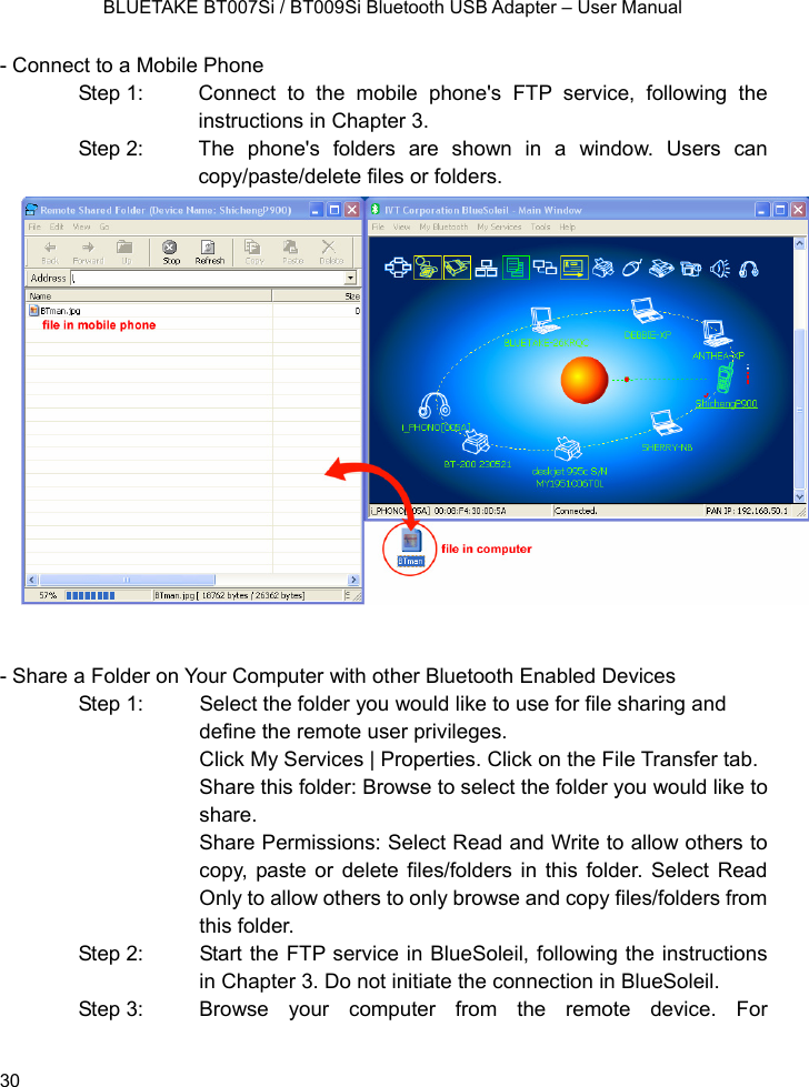    BLUETAKE BT007Si / BT009Si Bluetooth USB Adapter – User Manual - Connect to a Mobile Phone Step 1:  Connect to the mobile phone&apos;s FTP service, following the instructions in Chapter 3. Step 2:  The phone&apos;s folders are shown in a window. Users can copy/paste/delete files or folders.                  - Share a Folder on Your Computer with other Bluetooth Enabled Devices Step 1:  Select the folder you would like to use for file sharing and define the remote user privileges.   Click My Services | Properties. Click on the File Transfer tab. Share this folder: Browse to select the folder you would like to share.  Share Permissions: Select Read and Write to allow others to copy, paste or delete files/folders in this folder. Select Read Only to allow others to only browse and copy files/folders from this folder. Step 2:  Start the FTP service in BlueSoleil, following the instructions in Chapter 3. Do not initiate the connection in BlueSoleil. Step 3:  Browse  your  computer  from the remote device. For  30 