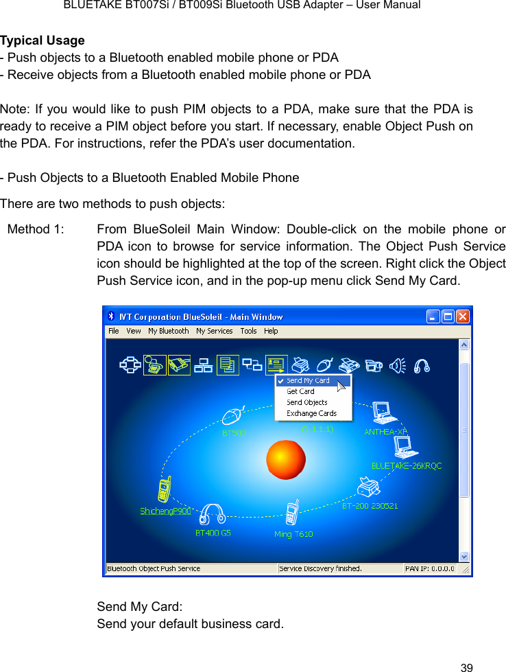    BLUETAKE BT007Si / BT009Si Bluetooth USB Adapter – User Manual Typical Usage - Push objects to a Bluetooth enabled mobile phone or PDA - Receive objects from a Bluetooth enabled mobile phone or PDA  Note: If you would like to push PIM objects to a PDA, make sure that the PDA is ready to receive a PIM object before you start. If necessary, enable Object Push on the PDA. For instructions, refer the PDA’s user documentation.  - Push Objects to a Bluetooth Enabled Mobile Phone There are two methods to push objects: Method 1:   From BlueSoleil Main Window: Double-click on the mobile phone or PDA icon to browse for service information. The Object Push Service icon should be highlighted at the top of the screen. Right click the Object Push Service icon, and in the pop-up menu click Send My Card.                   Send My Card: Send your default business card.    39 