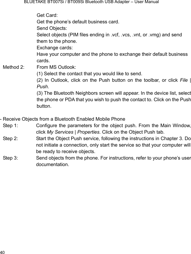    BLUETAKE BT007Si / BT009Si Bluetooth USB Adapter – User Manual Get Card: Get the phone’s default business card.   Send Objects: Select objects (PIM files ending in .vcf, .vcs, .vnt, or .vmg) and send them to the phone.   Exchange cards: Have your computer and the phone to exchange their default business cards. Method 2:    From MS Outlook: (1) Select the contact that you would like to send. (2) In Outlook, click on the Push button on the toolbar, or click File | Push. (3) The Bluetooth Neighbors screen will appear. In the device list, select the phone or PDA that you wish to push the contact to. Click on the Push button.  - Receive Objects from a Bluetooth Enabled Mobile Phone Step 1:  Configure the parameters for the object push. From the Main Window, click My Services | Properties. Click on the Object Push tab. Step 2:  Start the Object Push service, following the instructions in Chapter 3. Do not initiate a connection, only start the service so that your computer will be ready to receive objects. Step 3:  Send objects from the phone. For instructions, refer to your phone’s user documentation.             40 