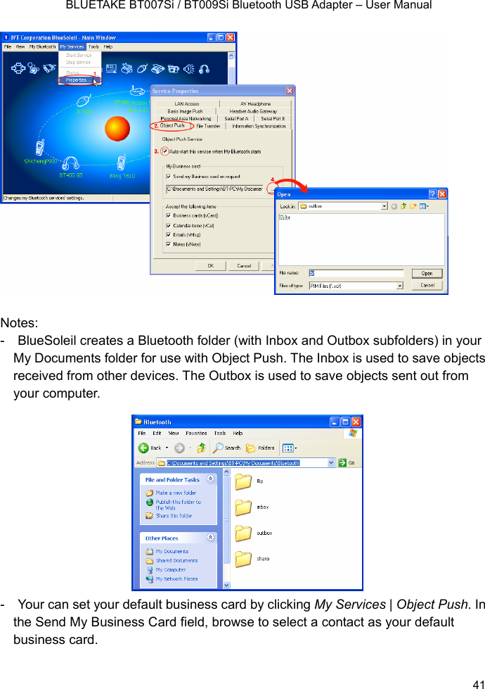    BLUETAKE BT007Si / BT009Si Bluetooth USB Adapter – User Manual                 Notes: -    BlueSoleil creates a Bluetooth folder (with Inbox and Outbox subfolders) in your My Documents folder for use with Object Push. The Inbox is used to save objects received from other devices. The Outbox is used to save objects sent out from your computer.            -    Your can set your default business card by clicking My Services | Object Push. In the Send My Business Card field, browse to select a contact as your default business card.  41 