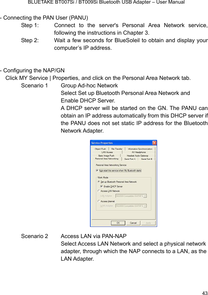    BLUETAKE BT007Si / BT009Si Bluetooth USB Adapter – User Manual - Connecting the PAN User (PANU) Step 1:  Connect to the server&apos;s Personal Area Network service, following the instructions in Chapter 3. Step 2:  Wait a few seconds for BlueSoleil to obtain and display your computer’s IP address.   - Configuring the NAP/GN Click MY Service | Properties, and click on the Personal Area Network tab. Scenario 1  Group Ad-hoc Network Select Set up Bluetooth Personal Area Network and Enable DHCP Server. A DHCP server will be started on the GN. The PANU can obtain an IP address automatically from this DHCP server if the PANU does not set static IP address for the Bluetooth Network Adapter.              Scenario 2  Access LAN via PAN-NAP Select Access LAN Network and select a physical network adapter, through which the NAP connects to a LAN, as the LAN Adapter.    43 