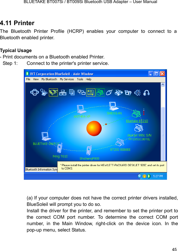    BLUETAKE BT007Si / BT009Si Bluetooth USB Adapter – User Manual  4.11 Printer The Bluetooth Printer Profile (HCRP) enables your computer to connect to a Bluetooth enabled printer.  Typical Usage - Print documents on a Bluetooth enabled Printer. Step 1:  Connect to the printer&apos;s printer service.                     (a) If your computer does not have the correct printer drivers installed, BlueSoleil will prompt you to do so. Install the driver for the printer, and remember to set the printer port to the correct COM port number. To determine the correct COM port number, in the Main Window, right-click on the device icon. In the pop-up menu, select Status.   45 