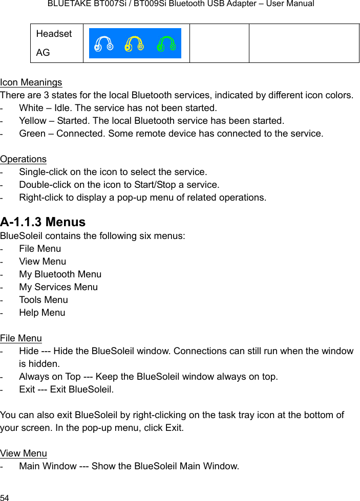    BLUETAKE BT007Si / BT009Si Bluetooth USB Adapter – User Manual Headset AG    Icon Meanings There are 3 states for the local Bluetooth services, indicated by different icon colors. -  White – Idle. The service has not been started. -  Yellow – Started. The local Bluetooth service has been started. -  Green – Connected. Some remote device has connected to the service.  Operations -  Single-click on the icon to select the service. -  Double-click on the icon to Start/Stop a service. -  Right-click to display a pop-up menu of related operations.  A-1.1.3 Menus BlueSoleil contains the following six menus: - File Menu - View Menu - My Bluetooth Menu -  My Services Menu - Tools Menu - Help Menu  File Menu -  Hide --- Hide the BlueSoleil window. Connections can still run when the window is hidden. -  Always on Top --- Keep the BlueSoleil window always on top. -  Exit --- Exit BlueSoleil.  You can also exit BlueSoleil by right-clicking on the task tray icon at the bottom of your screen. In the pop-up menu, click Exit.  View Menu -  Main Window --- Show the BlueSoleil Main Window.  54 