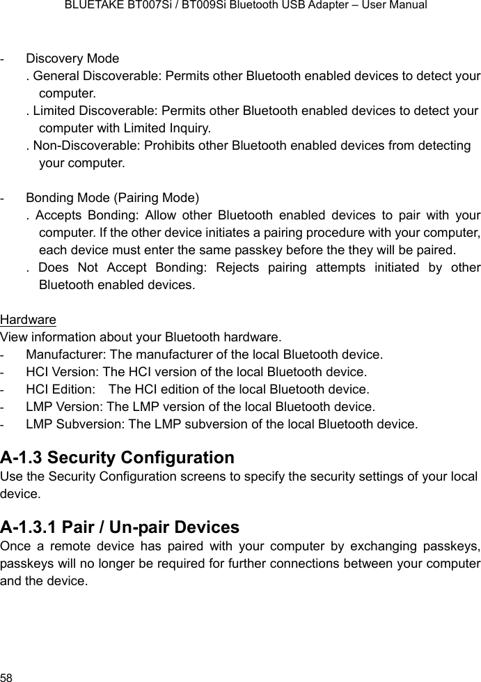    BLUETAKE BT007Si / BT009Si Bluetooth USB Adapter – User Manual  - Discovery Mode . General Discoverable: Permits other Bluetooth enabled devices to detect your computer. . Limited Discoverable: Permits other Bluetooth enabled devices to detect your computer with Limited Inquiry. . Non-Discoverable: Prohibits other Bluetooth enabled devices from detecting your computer.    -  Bonding Mode (Pairing Mode) . Accepts Bonding: Allow other Bluetooth enabled devices to pair with your computer. If the other device initiates a pairing procedure with your computer, each device must enter the same passkey before the they will be paired. . Does Not Accept Bonding: Rejects pairing attempts initiated by other Bluetooth enabled devices.  Hardware View information about your Bluetooth hardware. - Manufacturer: The manufacturer of the local Bluetooth device. -  HCI Version: The HCI version of the local Bluetooth device. -  HCI Edition:    The HCI edition of the local Bluetooth device. -  LMP Version: The LMP version of the local Bluetooth device. -  LMP Subversion: The LMP subversion of the local Bluetooth device.  A-1.3 Security Configuration Use the Security Configuration screens to specify the security settings of your local device.  A-1.3.1 Pair / Un-pair Devices Once a remote device has paired with your computer by exchanging passkeys, passkeys will no longer be required for further connections between your computer and the device.     58 