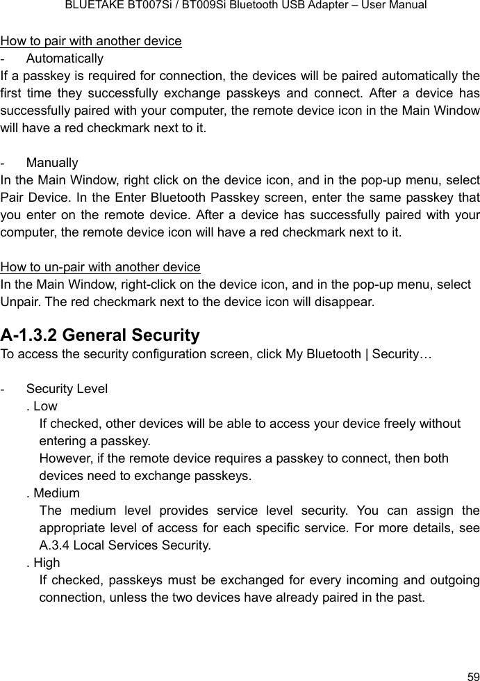    BLUETAKE BT007Si / BT009Si Bluetooth USB Adapter – User Manual How to pair with another device - Automatically If a passkey is required for connection, the devices will be paired automatically the first time they successfully exchange passkeys and connect. After a device has successfully paired with your computer, the remote device icon in the Main Window will have a red checkmark next to it.  - Manually In the Main Window, right click on the device icon, and in the pop-up menu, select Pair Device. In the Enter Bluetooth Passkey screen, enter the same passkey that you enter on the remote device. After a device has successfully paired with your computer, the remote device icon will have a red checkmark next to it.  How to un-pair with another device In the Main Window, right-click on the device icon, and in the pop-up menu, select Unpair. The red checkmark next to the device icon will disappear.  A-1.3.2 General Security To access the security configuration screen, click My Bluetooth | Security…    - Security Level . Low If checked, other devices will be able to access your device freely without entering a passkey. However, if the remote device requires a passkey to connect, then both devices need to exchange passkeys. . Medium The medium level provides service level security. You can assign the appropriate level of access for each specific service. For more details, see A.3.4 Local Services Security.   . High If checked, passkeys must be exchanged for every incoming and outgoing connection, unless the two devices have already paired in the past.      59 