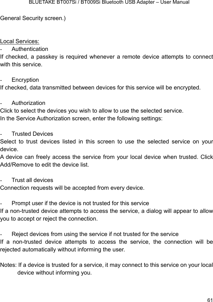    BLUETAKE BT007Si / BT009Si Bluetooth USB Adapter – User Manual General Security screen.)   Local Services: - Authentication If checked, a passkey is required whenever a remote device attempts to connect with this service.  - Encryption If checked, data transmitted between devices for this service will be encrypted.  - Authorization Click to select the devices you wish to allow to use the selected service. In the Service Authorization screen, enter the following settings:  - Trusted Devices Select to trust devices listed in this screen to use the selected service on your device. A device can freely access the service from your local device when trusted. Click Add/Remove to edit the device list.  -  Trust all devices Connection requests will be accepted from every device.    -  Prompt user if the device is not trusted for this service If a non-trusted device attempts to access the service, a dialog will appear to allow you to accept or reject the connection.    -  Reject devices from using the service if not trusted for the service If a non-trusted device attempts to access the service, the connection will be rejected automatically without informing the user.  Notes: If a device is trusted for a service, it may connect to this service on your local device without informing you.   61 