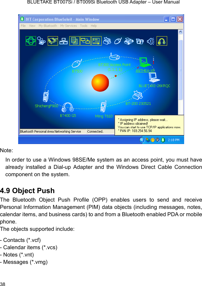    BLUETAKE BT007Si / BT009Si Bluetooth USB Adapter – User Manual  Note: In order to use a Windows 98SE/Me system as an access point, you must have already installed a Dial-up Adapter and the Windows Direct Cable Connection component on the system.    4.9 Object Push The Bluetooth Object Push Profile (OPP) enables users to send and receive Personal Information Management (PIM) data objects (including messages, notes, calendar items, and business cards) to and from a Bluetooth enabled PDA or mobile phone. The objects supported include: - Contacts (*.vcf) - Calendar items (*.vcs) - Notes (*.vnt) - Messages (*.vmg)   38 