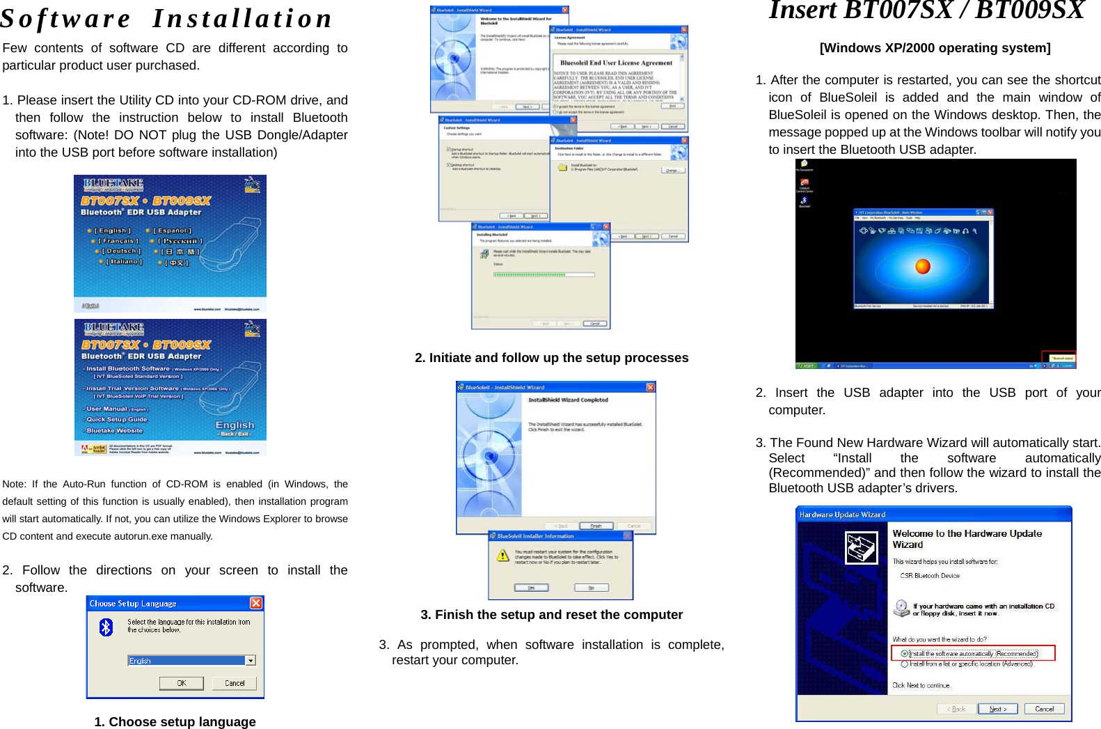   Few contents of software CD are different according to particular product user purchased.    1. Please insert the Utility CD into your CD-ROM drive, and then follow the instruction below to install Bluetooth software: (Note! DO NOT plug the USB Dongle/Adapter into the USB port before software installation)             Note: If the Auto-Run function of CD-ROM is enabled (in Windows, the default setting of this function is usually enabled), then installation program will start automatically. If not, you can utilize the Windows Explorer to browse CD content and execute autorun.exe manually.  2. Follow the directions on your screen to install the software.   1. Choose setup language                           2. Initiate and follow up the setup processes                   3. Finish the setup and reset the computer  3. As prompted, when software installation is complete, restart your computer.     Insert BT007SX / BT009SX [Windows XP/2000 operating system] Software Installation 1. After the computer is restarted, you can see the shortcut icon of BlueSoleil is added and the main window of BlueSoleil is opened on the Windows desktop. Then, the message popped up at the Windows toolbar will notify you to insert the Bluetooth USB adapter.                    2. Insert the USB adapter into the USB port of your computer.  3. The Found New Hardware Wizard will automatically start. Select “Install the software automatically (Recommended)” and then follow the wizard to install the Bluetooth USB adapter’s drivers.                 