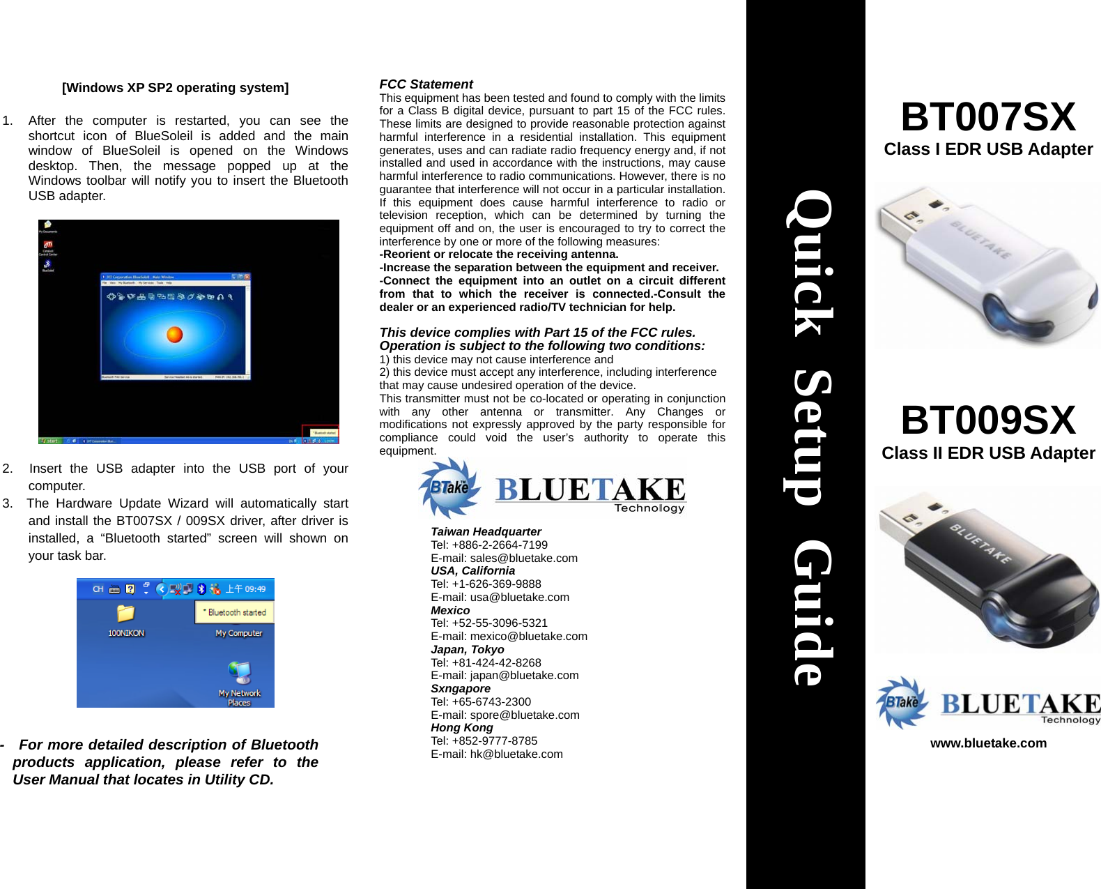 [Windows XP SP2 operating system]  1.  After the computer is restarted, you can see the shortcut icon of BlueSoleil is added and the main window of BlueSoleil is opened on the Windows desktop. Then, the message popped up at the Windows toolbar will notify you to insert the Bluetooth USB adapter.                  2.  Insert the USB adapter into the USB port of your computer. 3.  The Hardware Update Wizard will automatically start and install the BT007SX / 009SX driver, after driver is installed, a “Bluetooth started” screen will shown on your task bar.   FCC Statement This equipment has been tested and found to comply with the limits for a Class B digital device, pursuant to part 15 of the FCC rules. These limits are designed to provide reasonable protection against harmful interference in a residential installation. This equipment generates, uses and can radiate radio frequency energy and, if not installed and used in accordance with the instructions, may cause harmful interference to radio communications. However, there is no guarantee that interference will not occur in a particular installation. If this equipment does cause harmful interference to radio or television reception, which can be determined by turning the equipment off and on, the user is encouraged to try to correct the interference by one or more of the following measures: -Reorient or relocate the receiving antenna. -Increase the separation between the equipment and receiver. -Connect the equipment into an outlet on a circuit different from that to which the receiver is connected.-Consult the dealer or an experienced radio/TV technician for help.  This device complies with Part 15 of the FCC rules.   Operation is subject to the following two conditions: 1) this device may not cause interference and 2) this device must accept any interference, including interference that may cause undesired operation of the device. This transmitter must not be co-located or operating in conjunction with any other antenna or transmitter. Any Changes or modifications not expressly approved by the party responsible for compliance could void the user’s authority to operate this equipment.                                         BT007SX Class I EDR USB Adapter     BT009SX Class II EDR USB Adapter     www.bluetake.com  Quick Setup Guide Taiwan HeadquarterTel: +886-2-2664-7199 E-mail: sales@bluetake.com USA, California Tel: +1-626-369-9888 E-mail: usa@bluetake.com Mexico Tel: +52-55-3096-5321 E-mail: mexico@bluetake.com Japan, Tokyo Tel: +81-424-42-8268 E-mail: japan@bluetake.com Sxngapore Tel: +65-6743-2300 E-mail: spore@bluetake.com Hong Kong Tel: +852-9777-8785 E-mail: hk@bluetake.com -  For more detailed description of Bluetooth products application, please refer to the User Manual that locates in Utility CD. 