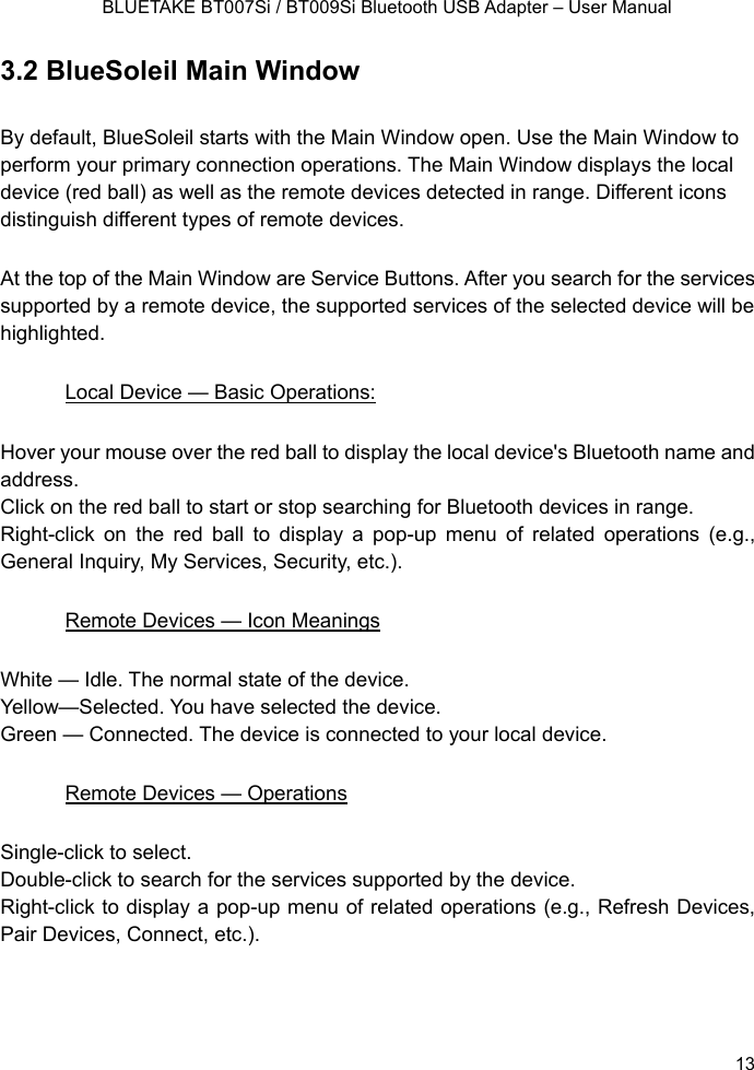   BLUETAKE BT007Si / BT009Si Bluetooth USB Adapter – User Manual 3.2 BlueSoleil Main Window By default, BlueSoleil starts with the Main Window open. Use the Main Window to perform your primary connection operations. The Main Window displays the local device (red ball) as well as the remote devices detected in range. Different icons distinguish different types of remote devices.   At the top of the Main Window are Service Buttons. After you search for the services supported by a remote device, the supported services of the selected device will be highlighted. Local Device — Basic Operations: Hover your mouse over the red ball to display the local device&apos;s Bluetooth name and address. Click on the red ball to start or stop searching for Bluetooth devices in range. Right-click on the red ball to display a pop-up menu of related operations (e.g., General Inquiry, My Services, Security, etc.). Remote Devices — Icon Meanings White — Idle. The normal state of the device. Yellow—Selected. You have selected the device. Green — Connected. The device is connected to your local device. Remote Devices — Operations Single-click to select. Double-click to search for the services supported by the device. Right-click to display a pop-up menu of related operations (e.g., Refresh Devices, Pair Devices, Connect, etc.).   13 