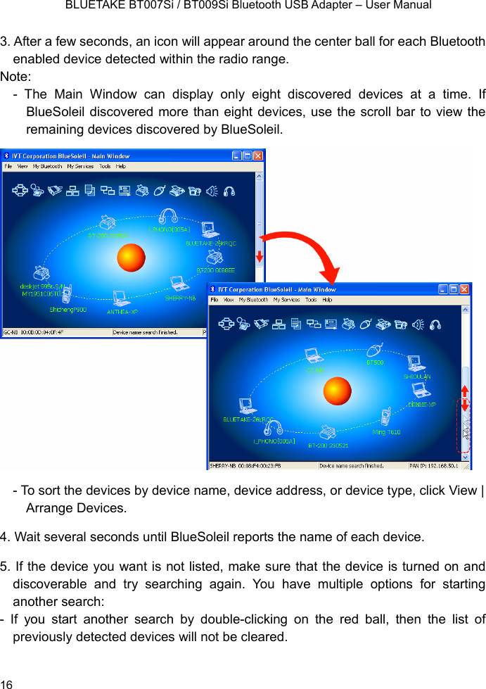    BLUETAKE BT007Si / BT009Si Bluetooth USB Adapter – User Manual 3. After a few seconds, an icon will appear around the center ball for each Bluetooth enabled device detected within the radio range. Note:  - The Main Window can display only eight discovered devices at a time. If BlueSoleil discovered more than eight devices, use the scroll bar to view the remaining devices discovered by BlueSoleil.  - To sort the devices by device name, device address, or device type, click View | Arrange Devices. 4. Wait several seconds until BlueSoleil reports the name of each device. 5. If the device you want is not listed, make sure that the device is turned on and discoverable and try searching again. You have multiple options for starting another search: - If you start another search by double-clicking on the red ball, then the list of previously detected devices will not be cleared.  16 