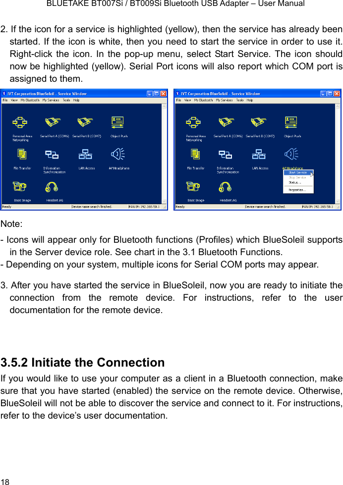    BLUETAKE BT007Si / BT009Si Bluetooth USB Adapter – User Manual 2. If the icon for a service is highlighted (yellow), then the service has already been started. If the icon is white, then you need to start the service in order to use it. Right-click the icon. In the pop-up menu, select Start Service. The icon should now be highlighted (yellow). Serial Port icons will also report which COM port is assigned to them.    Note:  - Icons will appear only for Bluetooth functions (Profiles) which BlueSoleil supports in the Server device role. See chart in the 3.1 Bluetooth Functions. - Depending on your system, multiple icons for Serial COM ports may appear. 3. After you have started the service in BlueSoleil, now you are ready to initiate the connection from the remote device. For instructions, refer to the user documentation for the remote device.   3.5.2 Initiate the Connection If you would like to use your computer as a client in a Bluetooth connection, make sure that you have started (enabled) the service on the remote device. Otherwise, BlueSoleil will not be able to discover the service and connect to it. For instructions, refer to the device’s user documentation.    18 