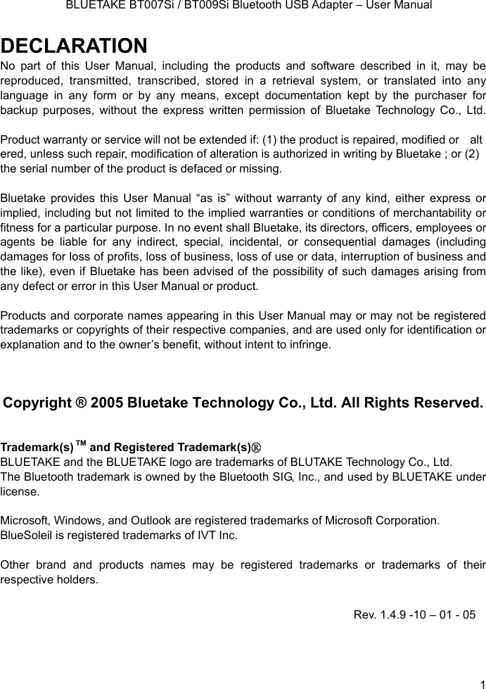    BLUETAKE BT007Si / BT009Si Bluetooth USB Adapter – User Manual DECLARATION No part of this User Manual, including the products and software described in it, may be reproduced, transmitted, transcribed, stored in a retrieval system, or translated into any language in any form or by any means, except documentation kept by the purchaser for backup purposes, without the express written permission of Bluetake Technology Co., Ltd.  Product warranty or service will not be extended if: (1) the product is repaired, modified or altered, unless such repair, modification of alteration is authorized in writing by Bluetake ; or (2)   the serial number of the product is defaced or missing.  Bluetake provides this User Manual “as is” without warranty of any kind, either express or implied, including but not limited to the implied warranties or conditions of merchantability or fitness for a particular purpose. In no event shall Bluetake, its directors, officers, employees or agents be liable for any indirect, special, incidental, or consequential damages (including damages for loss of profits, loss of business, loss of use or data, interruption of business and the like), even if Bluetake has been advised of the possibility of such damages arising from   any defect or error in this User Manual or product.  Products and corporate names appearing in this User Manual may or may not be registered trademarks or copyrights of their respective companies, and are used only for identification or explanation and to the owner’s benefit, without intent to infringe.    Copyright ® 2005 Bluetake Technology Co., Ltd. All Rights Reserved.   Trademark(s) TM and Registered Trademark(s)® BLUETAKE and the BLUETAKE logo are trademarks of BLUTAKE Technology Co., Ltd. The Bluetooth trademark is owned by the Bluetooth SIG, Inc., and used by BLUETAKE under license.  Microsoft, Windows, and Outlook are registered trademarks of Microsoft Corporation. BlueSoleil is registered trademarks of IVT Inc.  Other brand and products names may be registered trademarks or trademarks of their respective holders. Rev. 1.4.9 -10 – 01 - 05  1 