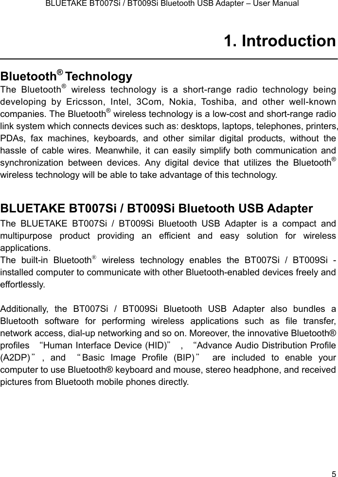    BLUETAKE BT007Si / BT009Si Bluetooth USB Adapter – User Manual 1. Introduction  Bluetooth® Technology  The Bluetooth® wireless technology is a short-range radio technology being developing by Ericsson, Intel, 3Com, Nokia, Toshiba, and other well-known  companies. The Bluetooth® wireless technology is a low-cost and short-range radio link system which connects devices such as: desktops, laptops, telephones, printers, PDAs, fax machines, keyboards, and other similar digital products, without the hassle of cable wires. Meanwhile, it can easily simplify both communication and synchronization between devices. Any digital device that utilizes the Bluetooth® wireless technology will be able to take advantage of this technology.  BLUETAKE BT007Si / BT009Si Bluetooth USB Adapter The BLUETAKE BT007Si / BT009Si Bluetooth USB Adapter is a compact and multipurpose product providing an efficient and easy solution for wireless applications.  The built-in Bluetooth® wireless technology enables the BT007Si / BT009Si - installed computer to communicate with other Bluetooth-enabled devices freely and effortlessly.   Additionally, the BT007Si / BT009Si Bluetooth USB Adapter also bundles a Bluetooth software for performing wireless applications such as file transfer, network access, dial-up networking and so on. Moreover, the innovative Bluetooth® profiles  “Human Interface Device (HID)＂ , “Advance Audio Distribution Profile (A2DP) ＂, and “Basic Image Profile (BIP) ＂ are included to enable your computer to use Bluetooth® keyboard and mouse, stereo headphone, and received pictures from Bluetooth mobile phones directly.    5 