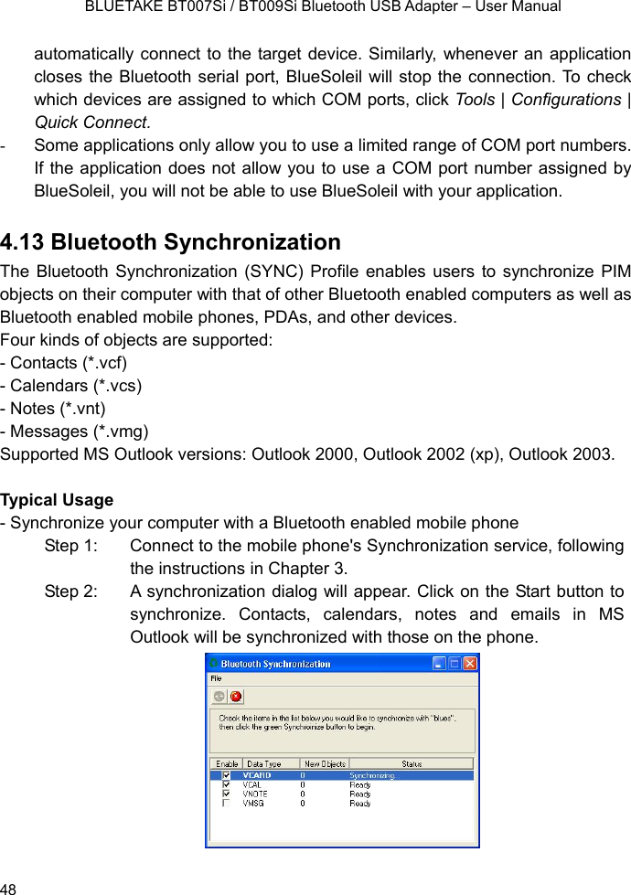    BLUETAKE BT007Si / BT009Si Bluetooth USB Adapter – User Manual automatically connect to the target device. Similarly, whenever an application closes the Bluetooth serial port, BlueSoleil will stop the connection. To check which devices are assigned to which COM ports, click Tools | Configurations | Quick Connect. -  Some applications only allow you to use a limited range of COM port numbers. If the application does not allow you to use a COM port number assigned by BlueSoleil, you will not be able to use BlueSoleil with your application.  4.13 Bluetooth Synchronization The Bluetooth Synchronization (SYNC) Profile enables users to synchronize PIM objects on their computer with that of other Bluetooth enabled computers as well as Bluetooth enabled mobile phones, PDAs, and other devices. Four kinds of objects are supported: - Contacts (*.vcf) - Calendars (*.vcs) - Notes (*.vnt) - Messages (*.vmg) Supported MS Outlook versions: Outlook 2000, Outlook 2002 (xp), Outlook 2003.  Typical Usage - Synchronize your computer with a Bluetooth enabled mobile phone Step 1:  Connect to the mobile phone&apos;s Synchronization service, following the instructions in Chapter 3. Step 2:  A synchronization dialog will appear. Click on the Start button to synchronize. Contacts, calendars, notes and emails in MS Outlook will be synchronized with those on the phone.           48 