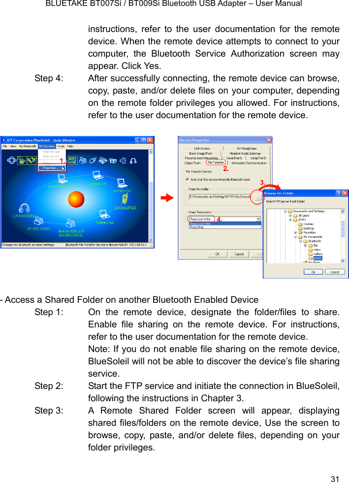    BLUETAKE BT007Si / BT009Si Bluetooth USB Adapter – User Manual instructions, refer to the user documentation for the remote device. When the remote device attempts to connect to your computer, the Bluetooth Service Authorization screen may appear. Click Yes. Step 4:  After successfully connecting, the remote device can browse, copy, paste, and/or delete files on your computer, depending on the remote folder privileges you allowed. For instructions, refer to the user documentation for the remote device.               - Access a Shared Folder on another Bluetooth Enabled Device Step 1:  On the remote device, designate the folder/files to share. Enable file sharing on the remote device. For instructions, refer to the user documentation for the remote device. Note: If you do not enable file sharing on the remote device, BlueSoleil will not be able to discover the device’s file sharing service. Step 2:  Start the FTP service and initiate the connection in BlueSoleil, following the instructions in Chapter 3. Step 3:  A Remote Shared Folder screen will appear, displaying shared files/folders on the remote device, Use the screen to browse, copy, paste, and/or delete files, depending on your folder privileges.  31 