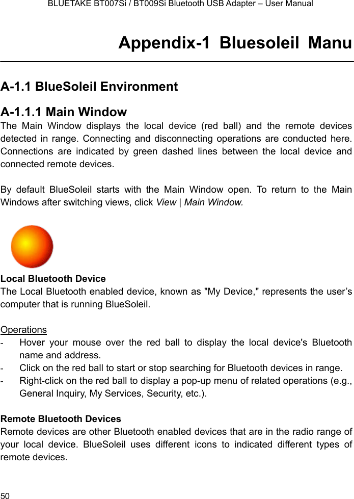    BLUETAKE BT007Si / BT009Si Bluetooth USB Adapter – User Manual Appendix-1 Bluesoleil Manu  A-1.1 BlueSoleil Environment  A-1.1.1 Main Window The Main Window displays the local device (red ball) and the remote devices detected in range. Connecting and disconnecting operations are conducted here. Connections are indicated by green dashed lines between the local device and connected remote devices.    By default BlueSoleil starts with the Main Window open. To return to the Main Windows after switching views, click View | Main Window.      Local Bluetooth Device The Local Bluetooth enabled device, known as &quot;My Device,&quot; represents the user’s computer that is running BlueSoleil.  Operations -  Hover your mouse over the red ball to display the local device&apos;s Bluetooth name and address. -  Click on the red ball to start or stop searching for Bluetooth devices in range. -  Right-click on the red ball to display a pop-up menu of related operations (e.g., General Inquiry, My Services, Security, etc.).  Remote Bluetooth Devices Remote devices are other Bluetooth enabled devices that are in the radio range of your local device. BlueSoleil uses different icons to indicated different types of remote devices.   50 