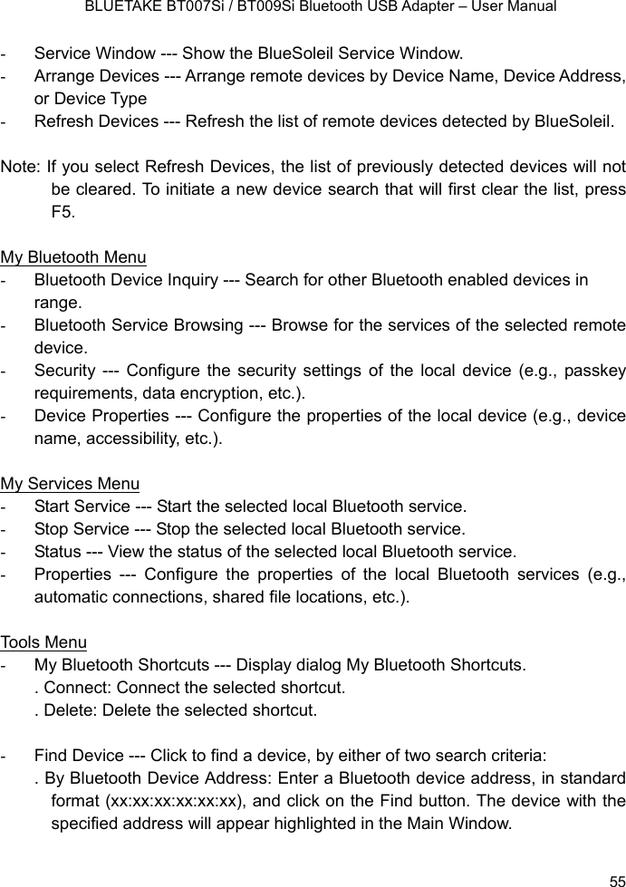    BLUETAKE BT007Si / BT009Si Bluetooth USB Adapter – User Manual -  Service Window --- Show the BlueSoleil Service Window. -  Arrange Devices --- Arrange remote devices by Device Name, Device Address, or Device Type -  Refresh Devices --- Refresh the list of remote devices detected by BlueSoleil.    Note: If you select Refresh Devices, the list of previously detected devices will not be cleared. To initiate a new device search that will first clear the list, press F5.  My Bluetooth Menu -  Bluetooth Device Inquiry --- Search for other Bluetooth enabled devices in range. -  Bluetooth Service Browsing --- Browse for the services of the selected remote device. -  Security --- Configure the security settings of the local device (e.g., passkey requirements, data encryption, etc.). -  Device Properties --- Configure the properties of the local device (e.g., device name, accessibility, etc.).    My Services Menu -  Start Service --- Start the selected local Bluetooth service. -  Stop Service --- Stop the selected local Bluetooth service. -  Status --- View the status of the selected local Bluetooth service. -  Properties --- Configure the properties of the local Bluetooth services (e.g., automatic connections, shared file locations, etc.).    Tools Menu -  My Bluetooth Shortcuts --- Display dialog My Bluetooth Shortcuts. . Connect: Connect the selected shortcut. . Delete: Delete the selected shortcut.  -  Find Device --- Click to find a device, by either of two search criteria: . By Bluetooth Device Address: Enter a Bluetooth device address, in standard format (xx:xx:xx:xx:xx:xx), and click on the Find button. The device with the specified address will appear highlighted in the Main Window.  55 