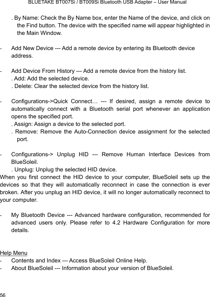    BLUETAKE BT007Si / BT009Si Bluetooth USB Adapter – User Manual . By Name: Check the By Name box, enter the Name of the device, and click on the Find button. The device with the specified name will appear highlighted in the Main Window.  -  Add New Device --- Add a remote device by entering its Bluetooth device address.  -  Add Device From History --- Add a remote device from the history list. . Add: Add the selected device. . Delete: Clear the selected device from the history list.  -  Configurations-&gt;Quick Connect… --- If desired, assign a remote device to automatically connect with a Bluetooth serial port whenever an application opens the specified port. . Assign: Assign a device to the selected port. . Remove: Remove the Auto-Connection device assignment for the selected port.  - Configurations-&gt; Unplug HID --- Remove Human Interface Devices from BlueSoleil. . Unplug: Unplug the selected HID device. When you first connect the HID device to your computer, BlueSoleil sets up the devices so that they will automatically reconnect in case the connection is ever broken. After you unplug an HID device, it will no longer automatically reconnect to your computer.  -  My Bluetooth Device --- Advanced hardware configuration, recommended for advanced users only. Please refer to 4.2 Hardware Configuration for more details.    Help Menu -  Contents and Index --- Access BlueSoleil Online Help.   -  About BlueSoleil --- Information about your version of BlueSoleil.     56 