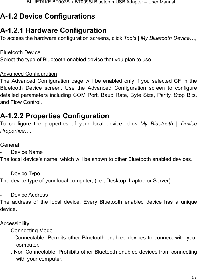    BLUETAKE BT007Si / BT009Si Bluetooth USB Adapter – User Manual A-1.2 Device Configurations  A-1.2.1 Hardware Configuration   To access the hardware configuration screens, click Tools | My Bluetooth Device…,   Bluetooth Device Select the type of Bluetooth enabled device that you plan to use.  Advanced Configuration The Advanced Configuration page will be enabled only if you selected CF in the Bluetooth Device screen. Use the Advanced Configuration screen to configure detailed parameters including COM Port, Baud Rate, Byte Size, Parity, Stop Bits, and Flow Control.    A-1.2.2 Properties Configuration To configure the properties of your local device, click My Bluetooth | Device Properties…,   General - Device Name The local device&apos;s name, which will be shown to other Bluetooth enabled devices.  - Device Type The device type of your local computer, (i.e., Desktop, Laptop or Server).  - Device Address The address of the local device. Every Bluetooth enabled device has a unique device.  Accessibility - Connecting Mode . Connectable: Permits other Bluetooth enabled devices to connect with your computer. . Non-Connectable: Prohibits other Bluetooth enabled devices from connecting with your computer.    57 