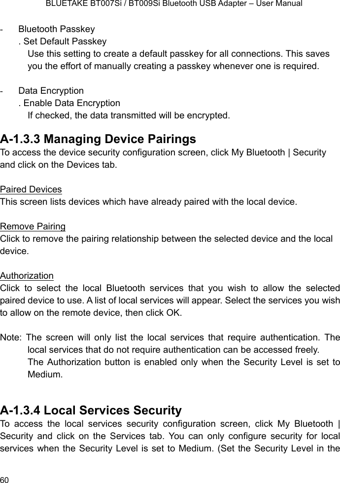    BLUETAKE BT007Si / BT009Si Bluetooth USB Adapter – User Manual - Bluetooth Passkey . Set Default Passkey Use this setting to create a default passkey for all connections. This saves you the effort of manually creating a passkey whenever one is required.  - Data Encryption . Enable Data Encryption If checked, the data transmitted will be encrypted.  A-1.3.3 Managing Device Pairings To access the device security configuration screen, click My Bluetooth | Security and click on the Devices tab.  Paired Devices This screen lists devices which have already paired with the local device.  Remove Pairing Click to remove the pairing relationship between the selected device and the local device.  Authorization Click to select the local Bluetooth services that you wish to allow the selected  paired device to use. A list of local services will appear. Select the services you wish to allow on the remote device, then click OK.  Note: The screen will only list the local services that require authentication. The local services that do not require authentication can be accessed freely. The Authorization button is enabled only when the Security Level is set to Medium.     A-1.3.4 Local Services Security To access the local services security configuration screen, click My Bluetooth | Security and click on the Services tab. You can only configure security for local services when the Security Level is set to Medium. (Set the Security Level in the  60 