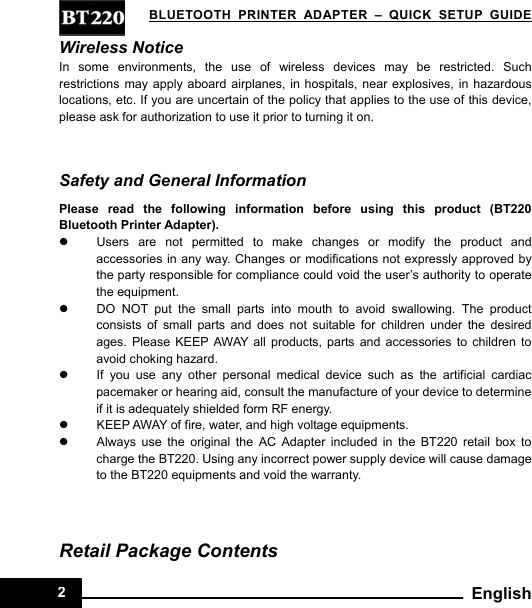   BLUETOOTH PRINTER ADAPTER–QUICK SETUP GUIDE2 EnglishWireless Notice In some environments, the use of wireless devices may be restricted. Such restrictions may apply aboard airplanes, in hospitals, near explosives, in hazardous locations, etc. If you are uncertain of the policy that applies to the use of this device, please ask for authorization to use it prior to turning it on.  Safety and General Information Please read the following information before using this product (BT220 Bluetooth Printer Adapter). z  Users are not permitted to make changes or modify the product and accessories in any way. Changes or modifications not expressly approved by the party responsible for compliance could void the user’s authority to operate the equipment. z  DO NOT put the small parts into mouth to avoid swallowing. The product consists of small parts and does not suitable for children under the desired ages. Please KEEP AWAY all products, parts and accessories to children to avoid choking hazard.   z  If you use any other personal medical device such as the artificial cardiac pacemaker or hearing aid, consult the manufacture of your device to determine if it is adequately shielded form RF energy. z  KEEP AWAY of fire, water, and high voltage equipments. z  Always use the original the AC Adapter included in the BT220 retail box to charge the BT220. Using any incorrect power supply device will cause damage to the BT220 equipments and void the warranty.     Retail Package Contents 