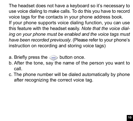 10The headset does not have a keyboard so it’s necessary touse voice dialing to make calls. To do this you have to recordvoice tags for the contacts in your phone address book.If your phone supports voice dialing function, you can usethis feature with the headset easily. Note that the voice dial-ing on your phone must be enabled and the voice tags musthave been recorded previously. (Please refer to your phone’sinstruction on recording and storing voice tags)a. Briefly press the   button once.b. After the tone, say the name of the person you want tocall.c. The phone number will be dialed automatically by phoneafter recognizing the correct voice tag.