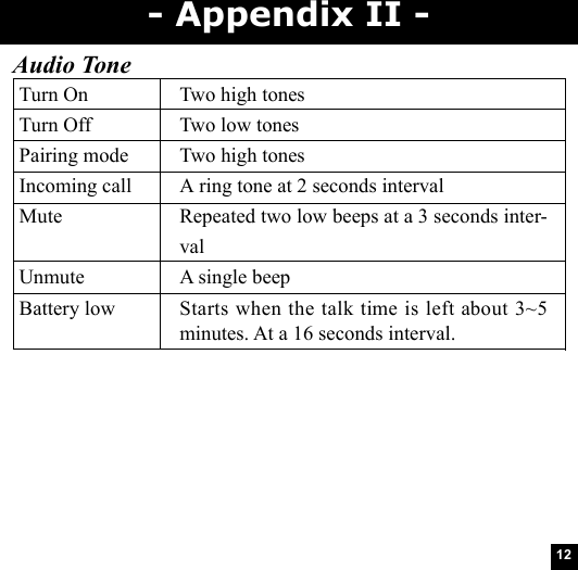 12Audio ToneTurn On Two high tonesTurn Off Two low tonesPairing mode Two high tonesIncoming call A ring tone at 2 seconds intervalMute Repeated two low beeps at a 3 seconds inter-valUnmute A single beepBattery low Starts when the talk time is left about 3~5minutes. At a 16 seconds interval.- Appendix II -