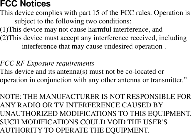FCC Notices   This device complies with part 15 of the FCC rules. Operation is subject to the following two conditions:   (1)This device may not cause harmful interference, and   (2)This device must accept any interference received, including interference that may cause undesired operation .    FCC RF Exposure requirements This device and its antenna(s) must not be co-located or operation in conjunction with any other antenna or transmitter.”    NOTE: THE MANUFACTURER IS NOT RESPONSIBLE FOR ANY RADIO OR TV INTERFERENCE CAUSED BY UNAUTHORIZED MODIFICATIONS TO THIS EQUIPMENT. SUCH MODIFICATIONS COULD VOID THE USER&apos;S AUTHORITY TO OPERATE THE EQUIPMENT.     