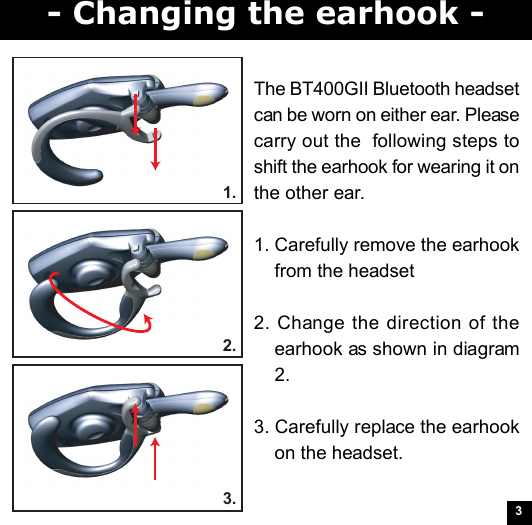31.2.3.- Changing the earhook -The BT400GII Bluetooth headsetcan be worn on either ear. Pleasecarry out the  following steps toshift the earhook for wearing it onthe other ear.1. Carefully remove the earhookfrom the headset2. Change the direction of theearhook as shown in diagram2.3. Carefully replace the earhookon the headset.