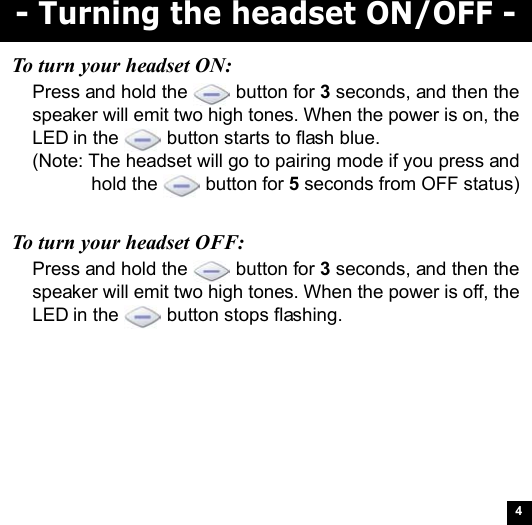 4- Turning the headset ON/OFF -To turn your headset ON:Press and hold the   button for 3 seconds, and then thespeaker will emit two high tones. When the power is on, theLED in the   button starts to flash blue.(Note: The headset will go to pairing mode if you press andhold the   button for 5 seconds from OFF status)To turn your headset OFF:Press and hold the   button for 3 seconds, and then thespeaker will emit two high tones. When the power is off, theLED in the   button stops flashing.