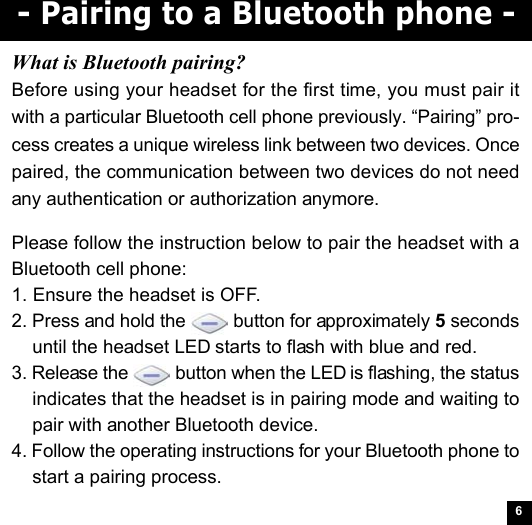 6- Pairing to a Bluetooth phone -Please follow the instruction below to pair the headset with aBluetooth cell phone:1. Ensure the headset is OFF.2. Press and hold the   button for approximately 5 secondsuntil the headset LED starts to flash with blue and red.3. Release the   button when the LED is flashing, the statusindicates that the headset is in pairing mode and waiting topair with another Bluetooth device.4. Follow the operating instructions for your Bluetooth phone tostart a pairing process.What is Bluetooth pairing?Before using your headset for the first time, you must pair itwith a particular Bluetooth cell phone previously. “Pairing” pro-cess creates a unique wireless link between two devices. Oncepaired, the communication between two devices do not needany authentication or authorization anymore.