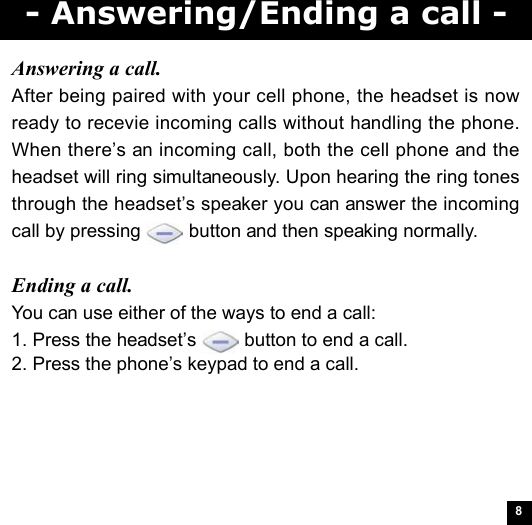 8- Answering/Ending a call -Answering a call.After being paired with your cell phone, the headset is nowready to recevie incoming calls without handling the phone.When there’s an incoming call, both the cell phone and theheadset will ring simultaneously. Upon hearing the ring tonesthrough the headset’s speaker you can answer the incomingcall by pressing   button and then speaking normally.Ending a call.You can use either of the ways to end a call:1. Press the headset’s   button to end a call.2. Press the phone’s keypad to end a call.