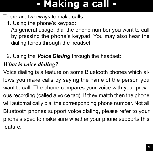 9- Making a call -There are two ways to make calls:1. Using the phone’s keypad:As general usage, dial the phone number you want to callby pressing the phone’s keypad. You may also hear thedialing tones through the headset.2. Using the Voice Dialing through the headset:What is voice dialing?Voice dialing is a feature on some Bluetooth phones which al-lows you make calls by saying the name of the person youwant to call. The phone compares your voice with your previ-ous recording (called a voice tag). If they match then the phonewill automatically dial the corresponding phone number. Not allBluetooth phones support voice dialing, please refer to yourphone’s spec to make sure whether your phone supports thisfeature.