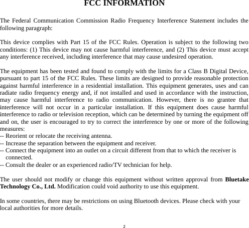  2 FCC INFORMATION  The Federal Communication Commission Radio Frequency Interference Statement includes the following paragraph:  This device complies with Part 15 of the FCC Rules. Operation is subject to the following two conditions: (1) This device may not cause harmful interference, and (2) This device must accept any interference received, including interference that may cause undesired operation.  The equipment has been tested and found to comply with the limits for a Class B Digital Device, pursuant to part 15 of the FCC Rules. These limits are designed to provide reasonable protection against harmful interference in a residential installation. This equipment generates, uses and can radiate radio frequency energy and, if not installed and used in accordance with the instruction, may cause harmful interference to radio communication. However, there is no grantee that interference will not occur in a particular installation. If this equipment does cause harmful interference to radio or television reception, which can be determined by turning the equipment off and on, the user is encouraged to try to correct the interference by one or more of the following measures: -- Reorient or relocate the receiving antenna. -- Increase the separation between the equipment and receiver. -- Connect the equipment into an outlet on a circuit different from that to which the receiver is connected. -- Consult the dealer or an experienced radio/TV technician for help.  The user should not modify or change this equipment without written approval from Bluetake Technology Co., Ltd. Modification could void authority to use this equipment.  In some countries, there may be restrictions on using Bluetooth devices. Please check with your local authorities for more details.