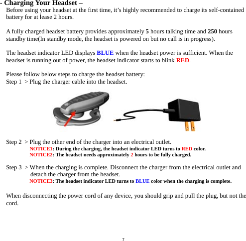  7- Charging Your Headset – Before using your headset at the first time, it’s highly recommended to charge its self-contained battery for at lease 2 hours.  A fully charged headset battery provides approximately 5 hours talking time and 250 hours standby time(In standby mode, the headset is powered on but no call is in progress).    The headset indicator LED displays BLUE when the headset power is sufficient. When the headset is running out of power, the headset indicator starts to blink RED.  Please follow below steps to charge the headset battery: Step 1  &gt; Plug the charger cable into the headset.   Step 2  &gt; Plug the other end of the charger into an electrical outlet.  NOTICE1: During the charging, the headset indicator LED turns to RED color.  NOTICE2: The headset needs approximately 2 hours to be fully charged.  Step 3  &gt; When the charging is complete. Disconnect the charger from the electrical outlet and detach the charger from the headset.  NOTICE3: The headset indicator LED turns to BLUE color when the charging is complete.  When disconnecting the power cord of any device, you should grip and pull the plug, but not the cord.     