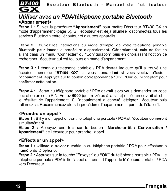   Écouteur Bluetooth - Manuel de l’utilisateur12  FrançaisUtiliser avec un PDA/téléphone portable Bluetooth &lt;Appariement&gt; Etape 1 : Suivez la procédure “Appariement” pour mettre l’écouteur BT400 GX en mode d’appariement (page 5). Si l’écouteur est déjà allumée, déconnectez tous les services Bluetooth entre l’écouteur et d’autres appareils.  Etape 2 : Suivez les instructions du mode d’emploi de votre téléphone portable Bluetooth pour lancer la procédure d’appariement. Généralement, cela se fait en allant dans un menu “Connecter” ou “Configuration” puis en choisissant l’option de rechercher l’écouteur qui est toujours en mode d’appariement.  Etape 3 : L’écran du téléphone portable / PDA devrait indiquer qu’il a trouvé une écouteur nommée “BT400 GX” et vous demandant si vous voulez effectuer l’appariement. Appuyez sur le bouton correspondant à “OK”, “Oui” ou “Accepter” pour confirmer cette action.  Etape 4 : L’écran du téléphone portable / PDA devrait alors vous demander un code secret ou un code PIN. Entrez 0000 (quatre zéros à la suite) et l’écran devrait afficher le résultat de l’appariement. Si l’appariement a échoué, éteignez l’écouteur puis rallumez-la. Recommencez alors la procédure d’appariement à partir de l’étape 1.  &lt;Prendre un appel&gt; Etape 1 : S’il y a un appel entrant, le téléphone portable / PDA et l’écouteur sonneront simultanément. Etape 2 : Appuyez une fois sur le bouton “Marche-arrêt / Conversation / Appariement” de l’écouteur pour prendre l’appel. &lt;Effectuer un appel&gt; Etape 1 : Utilisez le clavier numérique du téléphone portable / PDA pour effectuer le numéro de téléphone. Etape 2 : Appuyez sur la touche “Envoyer” ou “OK” du téléphone portable / PDA. Le téléphone portable / PDA initie l’appel et transfert l’appel du téléphone portable / PDA vers l’écouteur.   