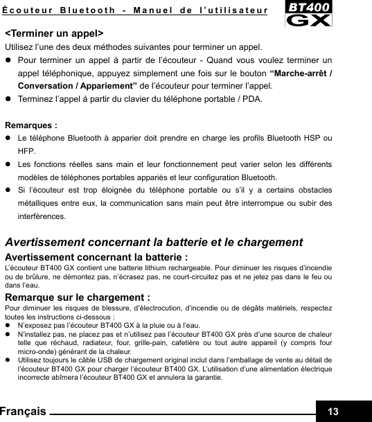    Écouteur Bluetooth - Manuel de l’utilisateur 13Français &lt;Terminer un appel&gt; Utilisez l’une des deux méthodes suivantes pour terminer un appel. z  Pour terminer un appel à partir de l’écouteur - Quand vous voulez terminer un appel téléphonique, appuyez simplement une fois sur le bouton “Marche-arrêt / Conversation / Appariement” de l’écouteur pour terminer l’appel. z  Terminez l’appel à partir du clavier du téléphone portable / PDA.  Remarques : z  Le téléphone Bluetooth à apparier doit prendre en charge les profils Bluetooth HSP ou HFP. z  Les fonctions réelles sans main et leur fonctionnement peut varier selon les différents modèles de téléphones portables appariés et leur configuration Bluetooth. z  Si l’écouteur est trop éloignée du téléphone portable ou s’il y a certains obstacles métalliques entre eux, la communication sans main peut être interrompue ou subir des interférences.  Avertissement concernant la batterie et le chargement Avertissement concernant la batterie : L’écouteur BT400 GX contient une batterie lithium rechargeable. Pour diminuer les risques d’incendie ou de brûlure, ne démontez pas, n’écrasez pas, ne court-circuitez pas et ne jetez pas dans le feu ou dans l’eau. Remarque sur le chargement : Pour diminuer les risques de blessure, d’électrocution, d’incendie ou de dégâts matériels, respectez toutes les instructions ci-dessous : z  N’exposez pas l’écouteur BT400 GX à la pluie ou à l’eau. z  N’installez pas, ne placez pas et n’utilisez pas l’écouteur BT400 GX près d’une source de chaleur telle que réchaud, radiateur, four, grille-pain, cafetière ou tout autre appareil (y compris four micro-onde) générant de la chaleur. z  Utilisez toujours le câble USB de chargement original inclut dans l’emballage de vente au détail de l’écouteur BT400 GX pour charger l’écouteur BT400 GX. L’utilisation d’une alimentation électrique incorrecte abîmera l’écouteur BT400 GX et annulera la garantie. 