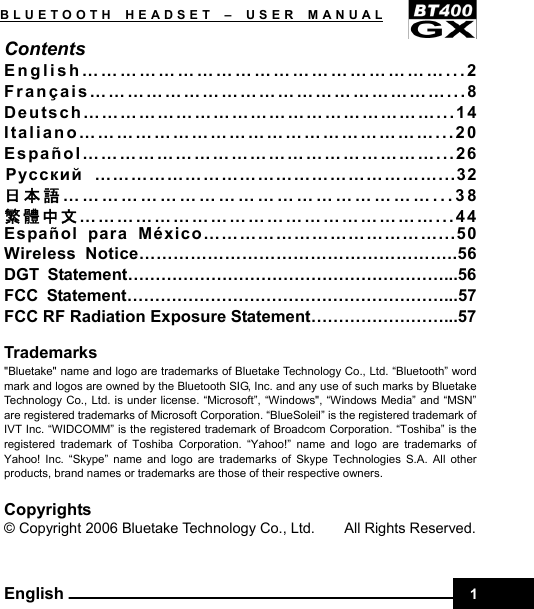    1BLUETOOTH HEADSET –USER MANUAL English Contents English…………………………………………………...2 Français…………………………………………………...8 Deutsch…………………………………………………...14 Italiano…………………………………………………...20 Español…………………………………………………...26 Pyccкий …………………………………………………...32 日本語…………………………………………………...38 繁體中文…………………………………………………...44 Español para México…………………………………...50 Wireless Notice………………………………………………..56 DGT Statement…………………………………………………...56 FCC Statement…………………………………………………...57 FCC RF Radiation Exposure Statement……………………...57  Trademarks &quot;Bluetake&quot; name and logo are trademarks of Bluetake Technology Co., Ltd. “Bluetooth” word mark and logos are owned by the Bluetooth SIG, Inc. and any use of such marks by Bluetake Technology Co., Ltd. is under license. “Microsoft”, “Windows&quot;, “Windows Media” and “MSN” are registered trademarks of Microsoft Corporation. “BlueSoleil” is the registered trademark of IVT Inc. “WIDCOMM” is the registered trademark of Broadcom Corporation. “Toshiba” is the registered trademark of Toshiba Corporation. “Yahoo!” name and logo are trademarks of Yahoo! Inc. “Skype” name and logo are trademarks of Skype Technologies S.A. All other products, brand names or trademarks are those of their respective owners.    Copyrights © Copyright 2006 Bluetake Technology Co., Ltd.        All Rights Reserved.    