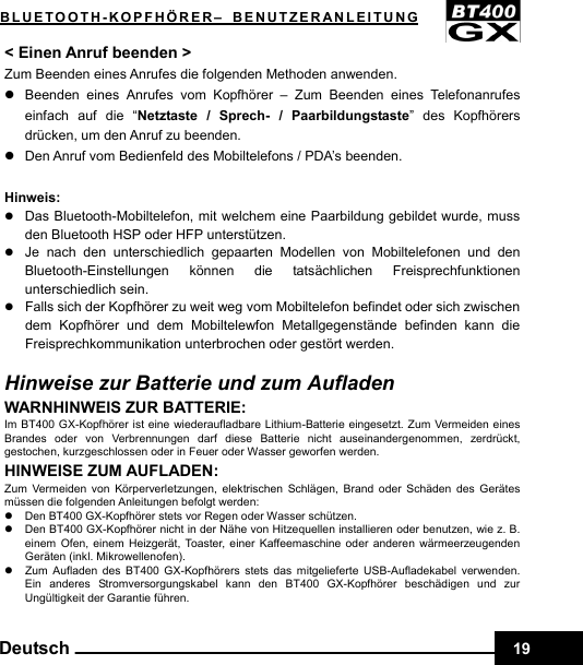    19Deutsch BLUETOOTH-KOPFHÖRER– BENUTZERANLEITUNG &lt; Einen Anruf beenden &gt; Zum Beenden eines Anrufes die folgenden Methoden anwenden. z  Beenden eines Anrufes vom Kopfhörer – Zum Beenden eines Telefonanrufes einfach auf die “Netztaste / Sprech- / Paarbildungstaste” des Kopfhörers drücken, um den Anruf zu beenden. z  Den Anruf vom Bedienfeld des Mobiltelefons / PDA’s beenden.  Hinweis: z Das Bluetooth-Mobiltelefon, mit welchem eine Paarbildung gebildet wurde, muss den Bluetooth HSP oder HFP unterstützen. z Je nach den unterschiedlich gepaarten Modellen von Mobiltelefonen und den Bluetooth-Einstellungen können die tatsächlichen Freisprechfunktionen unterschiedlich sein. z Falls sich der Kopfhörer zu weit weg vom Mobiltelefon befindet oder sich zwischen dem Kopfhörer und dem Mobiltelewfon Metallgegenstände befinden kann die Freisprechkommunikation unterbrochen oder gestört werden.  Hinweise zur Batterie und zum Aufladen WARNHINWEIS ZUR BATTERIE: Im BT400 GX-Kopfhörer ist eine wiederaufladbare Lithium-Batterie eingesetzt. Zum Vermeiden eines Brandes oder von Verbrennungen darf diese Batterie nicht auseinandergenommen, zerdrückt, gestochen, kurzgeschlossen oder in Feuer oder Wasser geworfen werden. HINWEISE ZUM AUFLADEN: Zum Vermeiden von Körperverletzungen, elektrischen Schlägen, Brand oder Schäden des Gerätes müssen die folgenden Anleitungen befolgt werden: z  Den BT400 GX-Kopfhörer stets vor Regen oder Wasser schützen. z  Den BT400 GX-Kopfhörer nicht in der Nähe von Hitzequellen installieren oder benutzen, wie z. B. einem Ofen, einem Heizgerät, Toaster, einer Kaffeemaschine oder anderen wärmeerzeugenden Geräten (inkl. Mikrowellenofen). z  Zum Aufladen des BT400 GX-Kopfhörers stets das mitgelieferte USB-Aufladekabel verwenden. Ein anderes Stromversorgungskabel kann den BT400 GX-Kopfhörer beschädigen und zur Ungültigkeit der Garantie führen. 