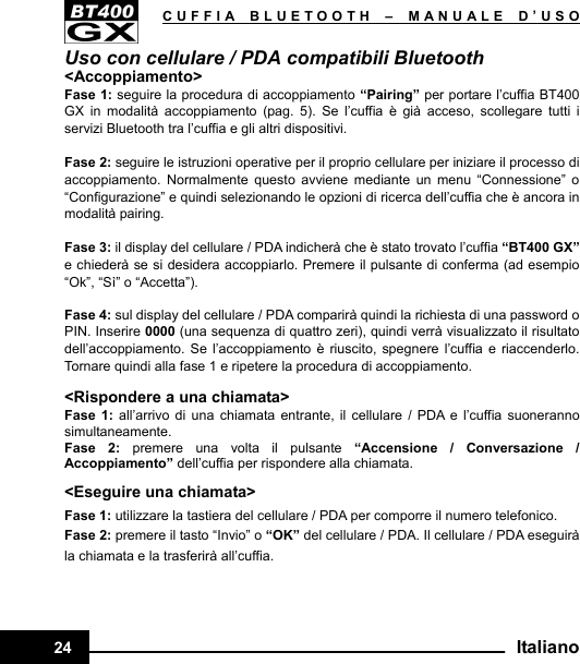   CUFFIA BLUETOOTH –MANUALE D’USO24  ItalianoUso con cellulare / PDA compatibili Bluetooth &lt;Accoppiamento&gt; Fase 1: seguire la procedura di accoppiamento “Pairing” per portare l’cuffia BT400 GX in modalità accoppiamento (pag. 5). Se l’cuffia è già acceso, scollegare tutti i servizi Bluetooth tra l’cuffia e gli altri dispositivi.  Fase 2: seguire le istruzioni operative per il proprio cellulare per iniziare il processo di accoppiamento. Normalmente questo avviene mediante un menu “Connessione” o “Configurazione” e quindi selezionando le opzioni di ricerca dell’cuffia che è ancora in modalità pairing.  Fase 3: il display del cellulare / PDA indicherà che è stato trovato l’cuffia “BT400 GX” e chiederà se si desidera accoppiarlo. Premere il pulsante di conferma (ad esempio “Ok”, “Sì” o “Accetta”).  Fase 4: sul display del cellulare / PDA comparirà quindi la richiesta di una password o PIN. Inserire 0000 (una sequenza di quattro zeri), quindi verrà visualizzato il risultato dell’accoppiamento. Se l’accoppiamento è riuscito, spegnere l’cuffia e riaccenderlo. Tornare quindi alla fase 1 e ripetere la procedura di accoppiamento.  &lt;Rispondere a una chiamata&gt; Fase 1: all’arrivo di una chiamata entrante, il cellulare / PDA e l’cuffia suoneranno simultaneamente. Fase 2: premere una volta il pulsante “Accensione / Conversazione / Accoppiamento” dell’cuffia per rispondere alla chiamata. &lt;Eseguire una chiamata&gt; Fase 1: utilizzare la tastiera del cellulare / PDA per comporre il numero telefonico. Fase 2: premere il tasto “Invio” o “OK” del cellulare / PDA. Il cellulare / PDA eseguirà la chiamata e la trasferirà all’cuffia.    